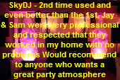 SkyDJ - 2nd time used and
even better than the 1st, Jay
& Sam were very professional
and respected that they
worked in my home with no
problems Would recommend
to anyone who wants a
great party atmosphere